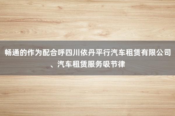 畅通的作为配合呼四川依丹平行汽车租赁有限公司、汽车租赁服务吸节律
